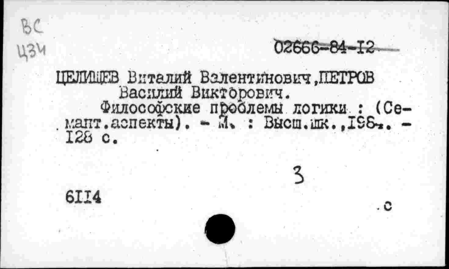 ﻿ьс
ЦЕЛИЩЕВ Виталий Валентинович .ПЕТРОВ Василий Викторович.
Философские проблемы логики : (Се— мапт.аспекты). - : Высш.шк.-128 с.
3
6114